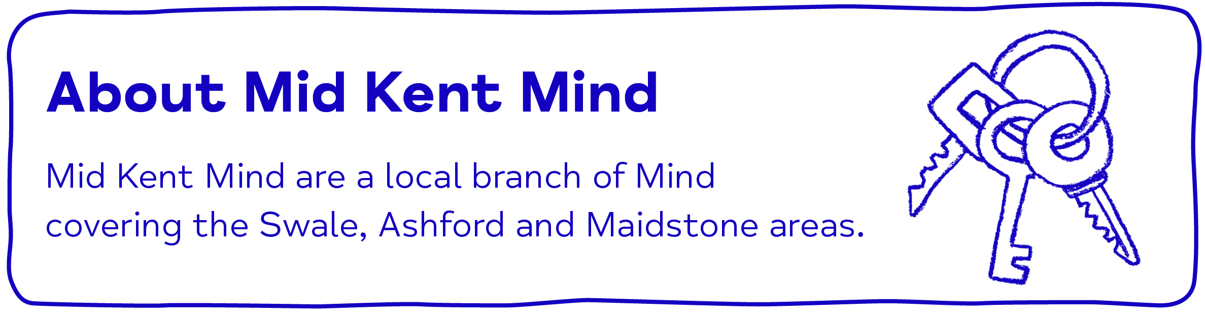 About Mid Kent Mind Mid Kent Mind are a local branch of Mind      covering the Swale, Ashford and Maidstone areas.
