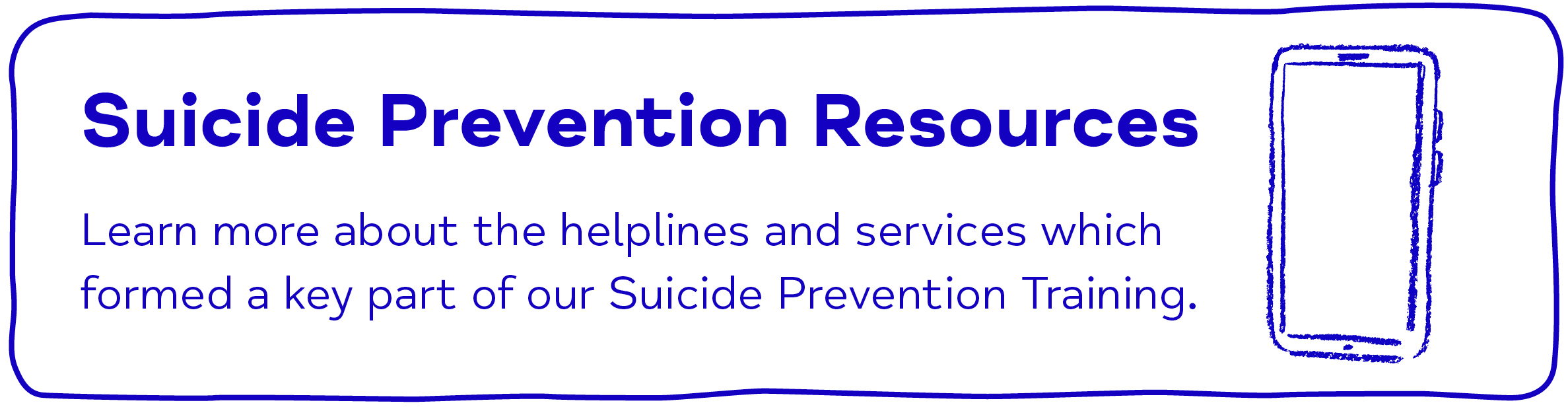 Suicide Prevention Resources Learn more about the helplines and services which formed a key part of our Suicide Prevention Training.