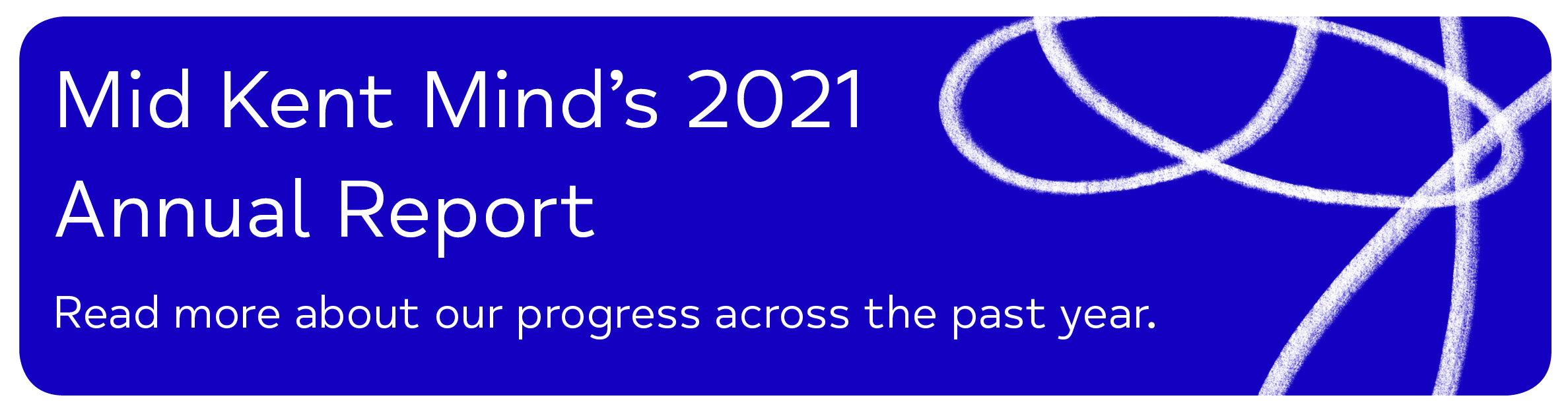 Mid Kent Mind’s 2021 Annual Report Read more about our progress across the past year. 