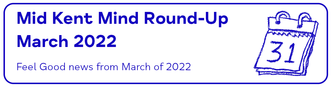 Mid Kent Mind Round Up March 2022 - Feel Good news from March 2022