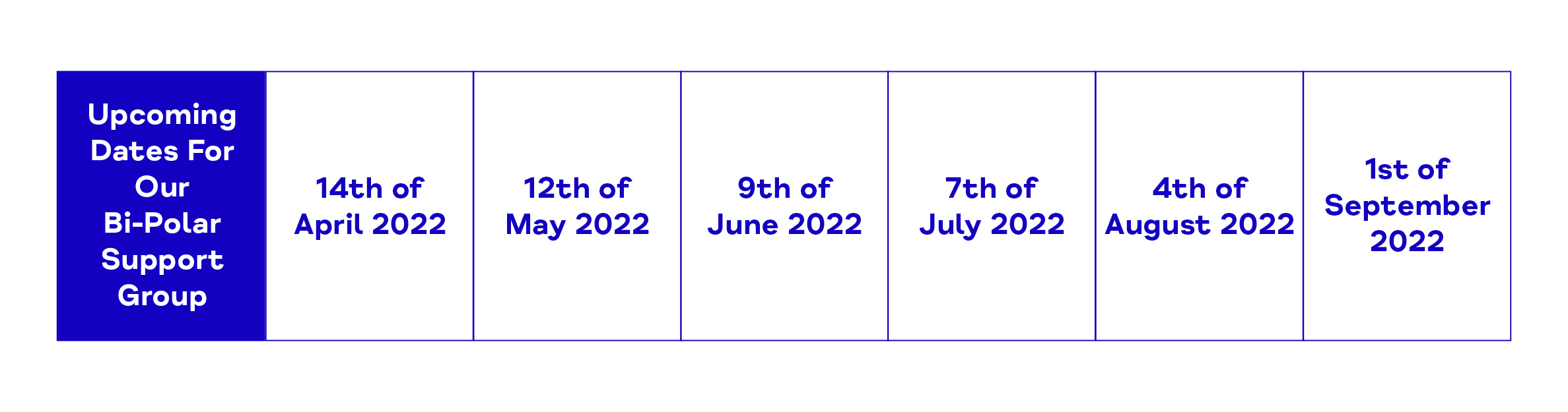 Upcoming Dates For Our Bi-Polar Support Group. 14th of April 2022. 12th of May 2022. 9th of June 2022. 7th of July 2022. 4th of August 2022. 1st of September 2022.