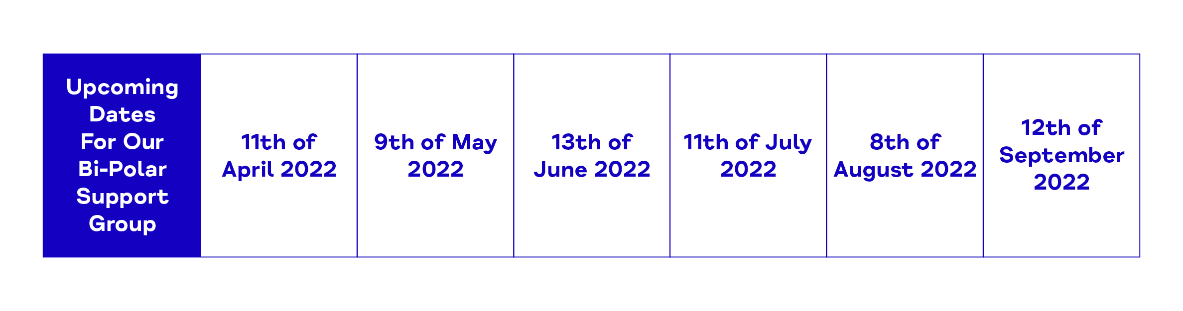 Upcoming Dates For Our Bi-Polar Support Group. 11th of April 2022. 9th of May 2022. 13th of June 2022. 11th of July 2022. 8th of August 2022. 12th of September 2022.