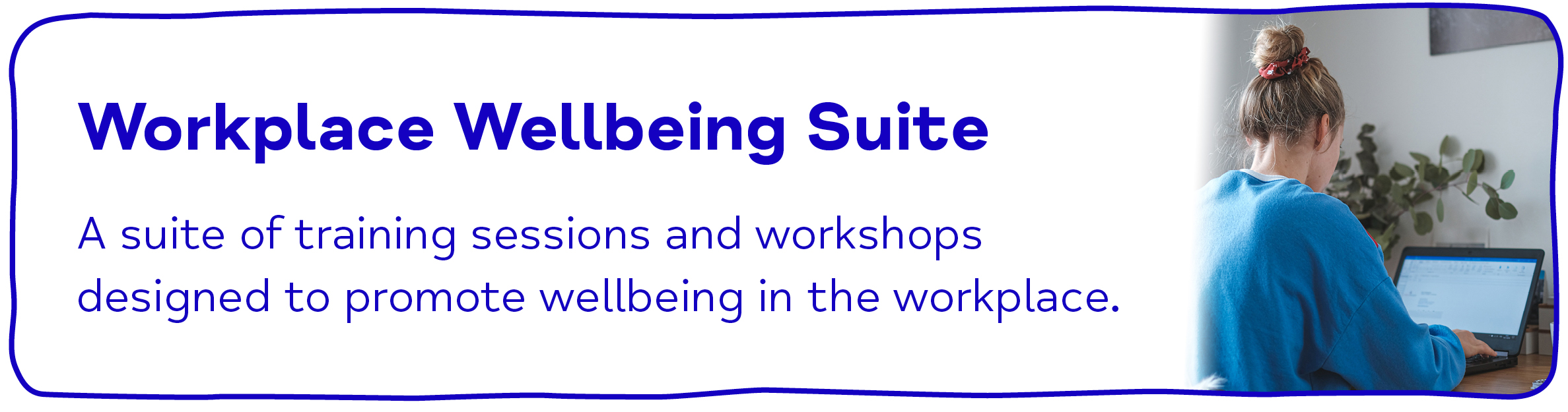 Workplace Wellbeing Suite. A suite of training sessions and workshops designed to promote wellbeing in the workplace.