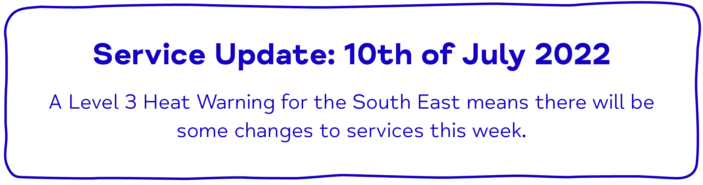  Service Update: 10th of July 2022  A Level 3 Heat Warning for the South East means there will be some changes to services this week.