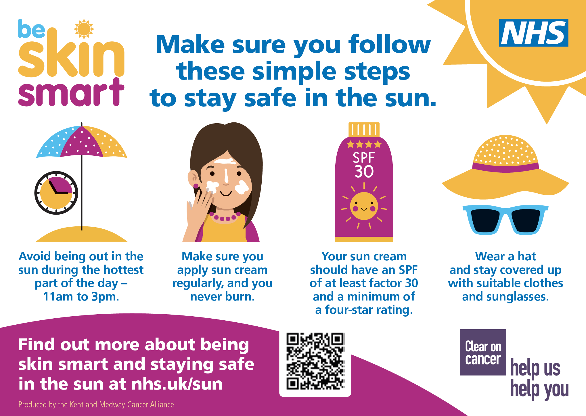 Make sure you follow these simple steps to stay safe in the sun. Avoid being out in the sun during the hottest part of the day – 11am to 3pm. Make sure you apply sun cream regularly, and you never burn. Your sun cream should have an SPF of at least factor 30 and a minimum of a four-star rating. Wear a hat and stay covered up with suitable clothes and sunglasses. Find out more about being skin smart and staying safe in the sun at nhs.uk/sun Produced by the Kent and Medway Cancer Alliance.