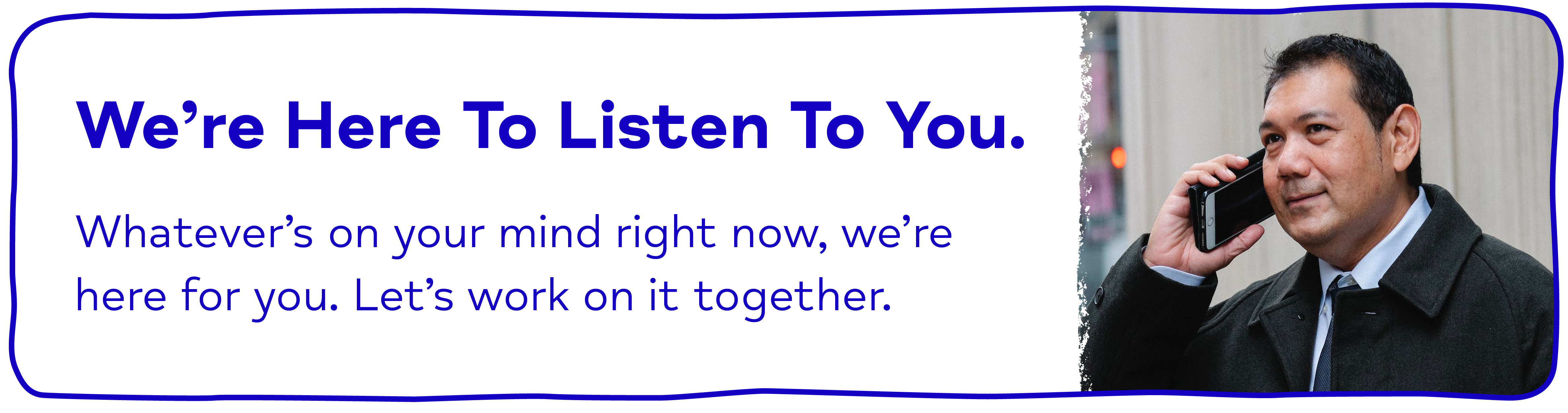 We’re Here To Listen To You. Whatever’s on your mind right now, we’re here for you. Let’s work on it together.
