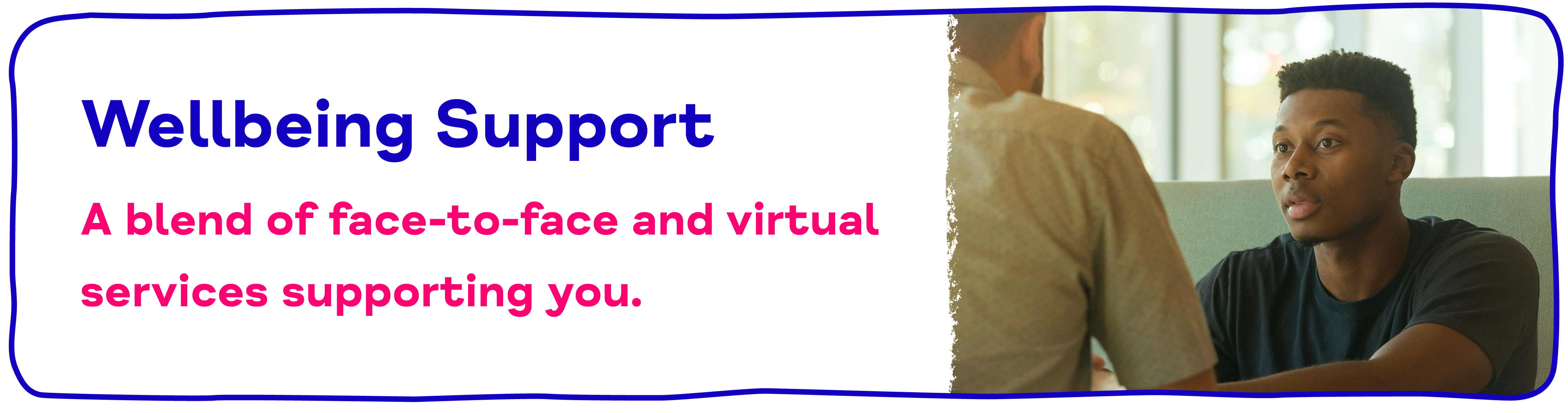 Wellbeing Support A blend of face-to-face and virtual services supporting you..