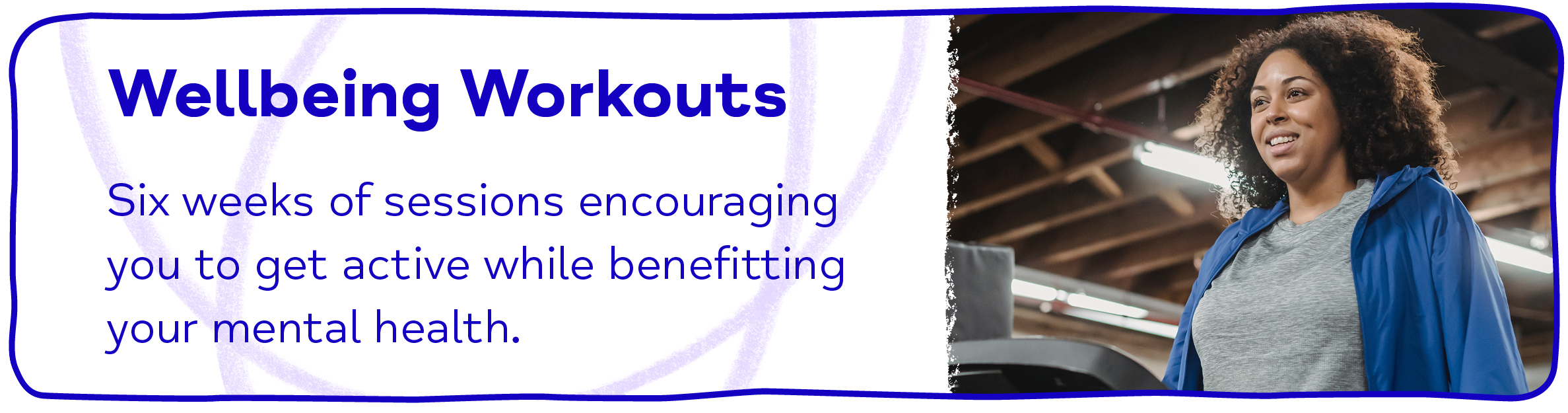 Wellbeing Workouts Six weeks of sessions encouraging you to get active while benefitting your mental health.