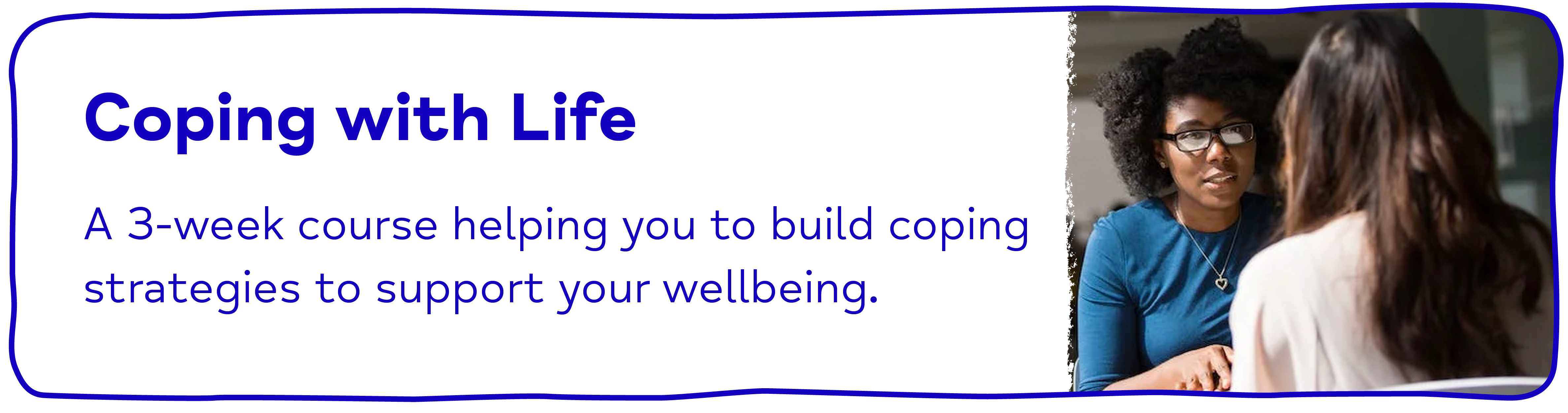 Coping with Life A 3-week course helping you to build coping strategies to support your wellbeing.