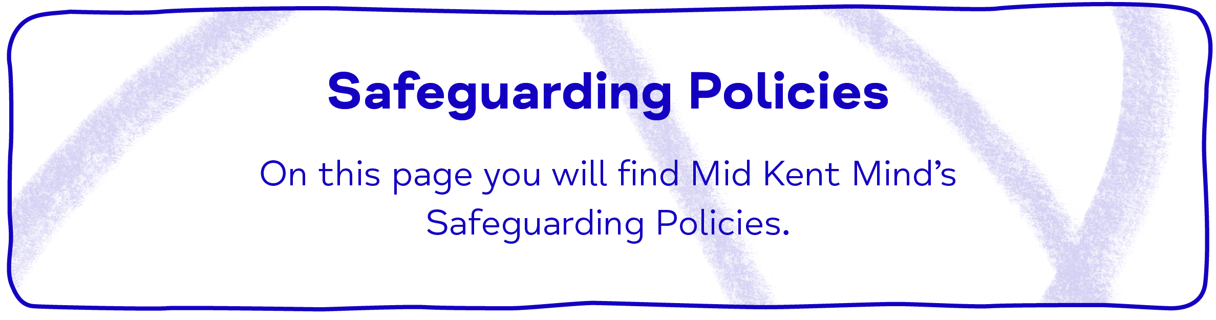 Safeguarding Policies On this page you will find Mid Kent Mind’s Safeguarding Policies.
